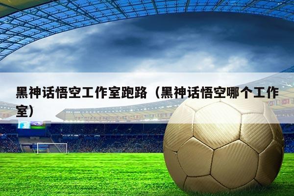 黑神话悟空工作室跑路（黑神话悟空哪个工作室）