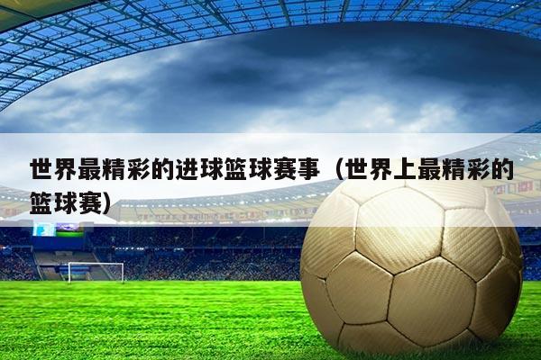 世界最精彩的进球篮球赛事(世界上最精彩的篮球赛)