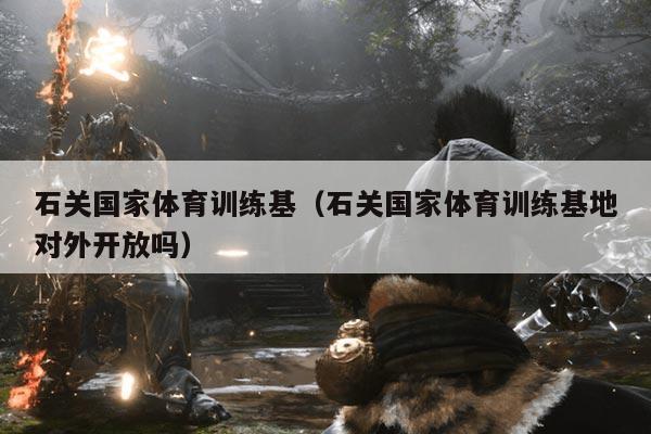 石关国家体育训练基(石关国家体育训练基地对外开放吗)