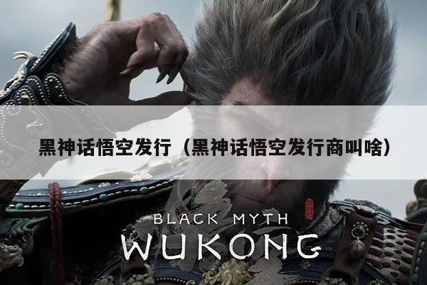 黑神话悟空发行（黑神话悟空发行商叫啥）