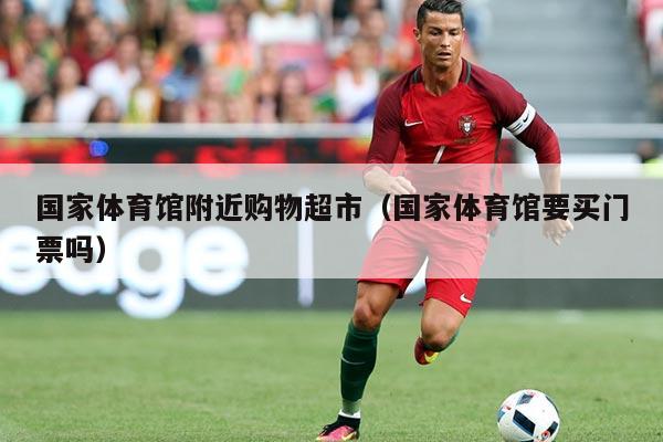 国家体育馆附近购物超市(国家体育馆要买门票吗)