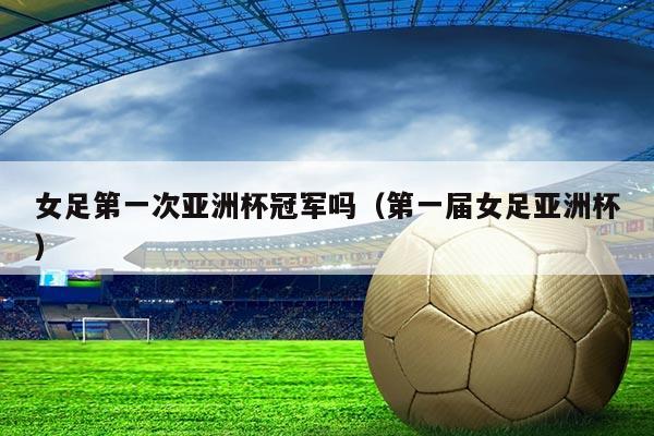 女足第一次亚洲杯冠军吗(第一届女足亚洲杯)