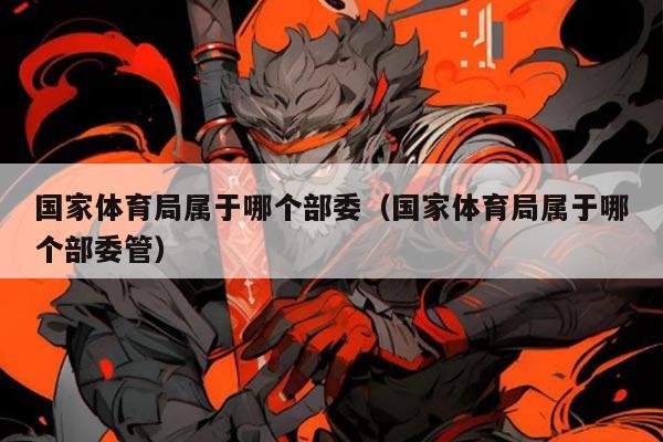 国家体育局属于哪个部委(国家体育局属于哪个部委管)