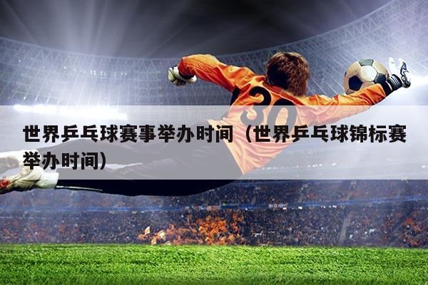 世界乒乓球赛事举办时间(世界乒乓球锦标赛举办时间)