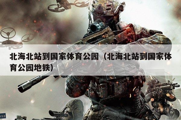 北海北站到国家体育公园(北海北站到国家体育公园地铁)