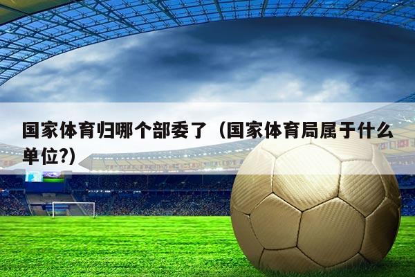 国家体育归哪个部委了(国家体育局属于什么单位?)