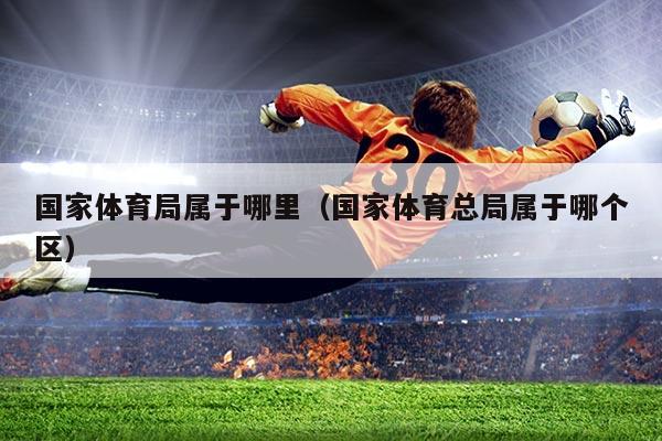 国家体育局属于哪里(国家体育总局属于哪个区)
