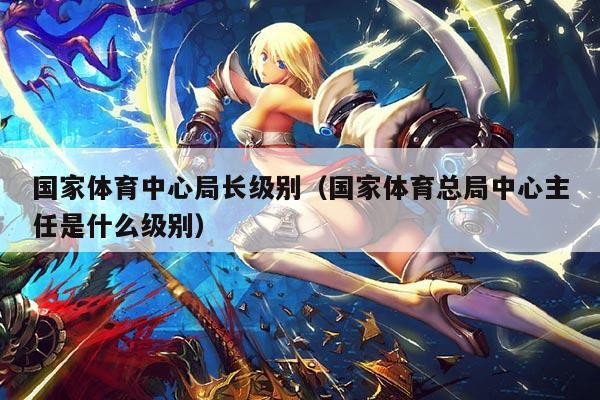 国家体育中心局长级别（国家体育总局中心主任是什么级别）