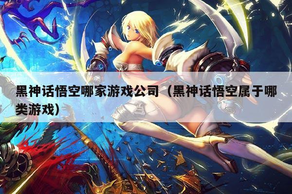 黑神话悟空哪家游戏公司(黑神话悟空属于哪类游戏)