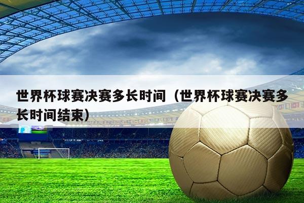 世界杯球赛决赛多长时间(世界杯球赛决赛多长时间结束)