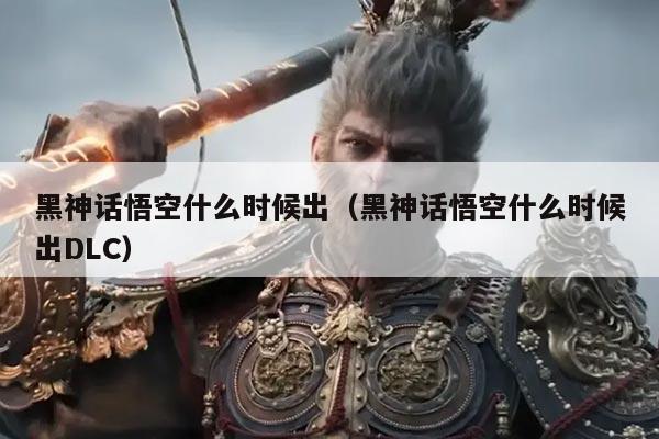 黑神话悟空什么时候出(黑神话悟空什么时候出DLC)
