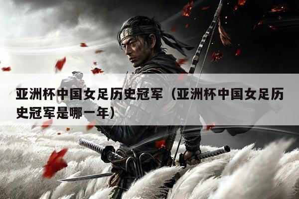 亚洲杯中国女足历史冠军(亚洲杯中国女足历史冠军是哪一年)