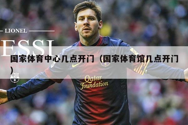 国家体育中心几点开门(国家体育馆几点开门)