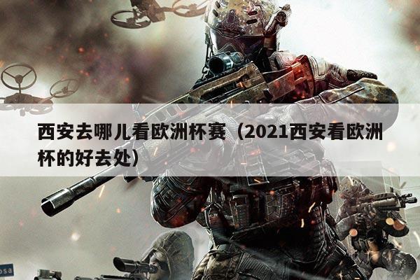 西安去哪儿看欧洲杯赛（2021西安看欧洲杯的好去处）