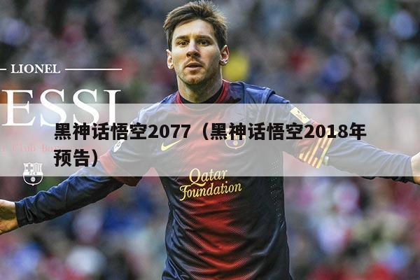 黑神话悟空2077（黑神话悟空2018年预告）