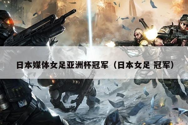 日本媒体女足亚洲杯冠军(日本女足 冠军)