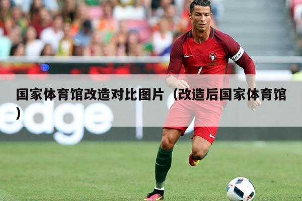 国家体育馆改造对比图片（改造后国家体育馆）