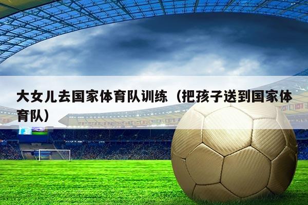 大女儿去国家体育队训练（把孩子送到国家体育队）