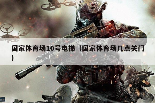 国家体育场10号电梯（国家体育场几点关门）