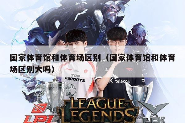 国家体育馆和体育场区别（国家体育馆和体育场区别大吗）