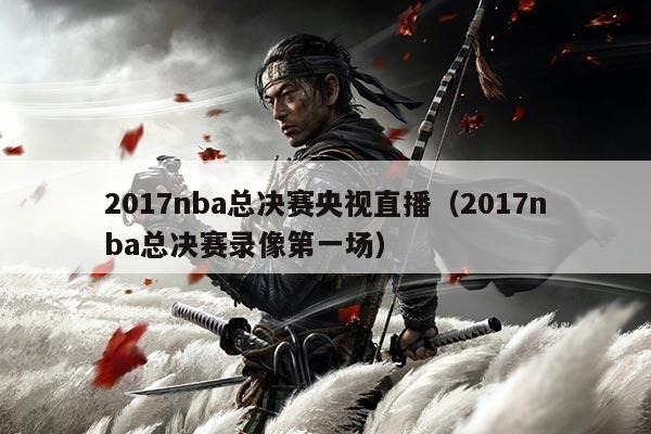 2017nba总决赛央视直播(2017nba总决赛录像第一场)