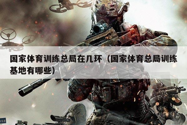 国家体育训练总局在几环(国家体育总局训练基地有哪些)