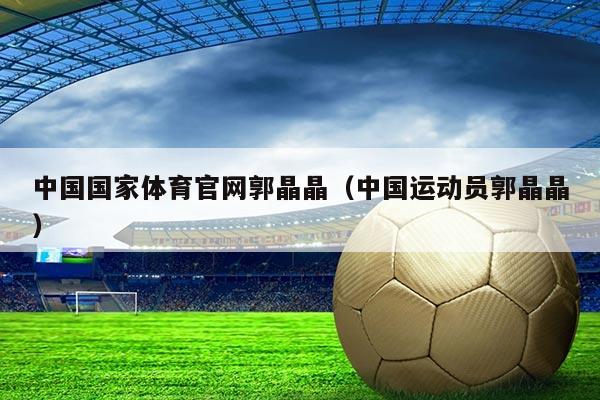 中国国家体育官网郭晶晶（中国运动员郭晶晶）